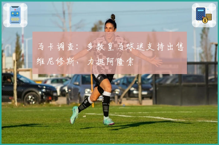 马卡调查：多数皇马球迷支持出售维尼修斯，力挺阿隆索