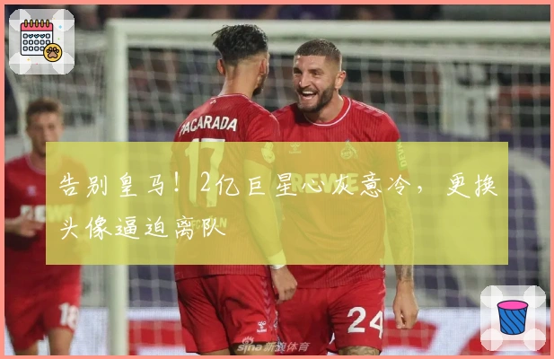 告别皇马！2亿巨星心灰意冷，更换头像逼迫离队