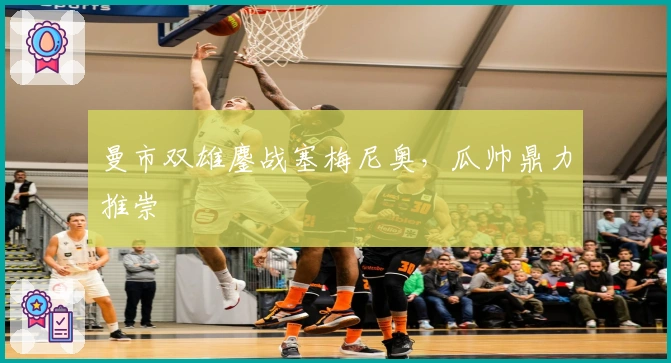 曼市双雄鏖战塞梅尼奥，瓜帅鼎力推崇