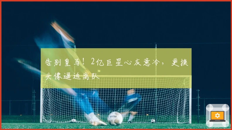 告别皇马！2亿巨星心灰意冷，更换头像逼迫离队